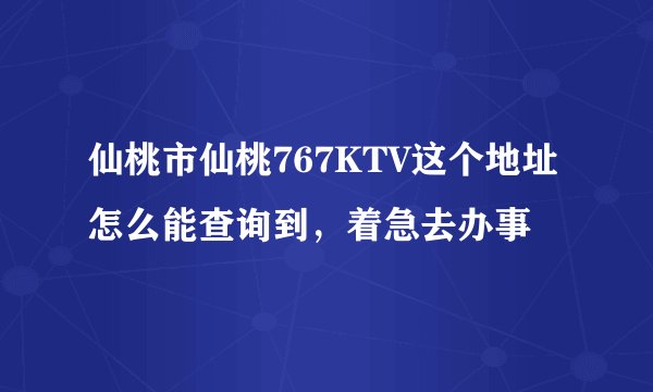 仙桃市仙桃767KTV这个地址怎么能查询到，着急去办事