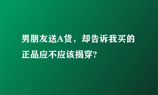 男朋友送A货，却告诉我买的正品应不应该揭穿?