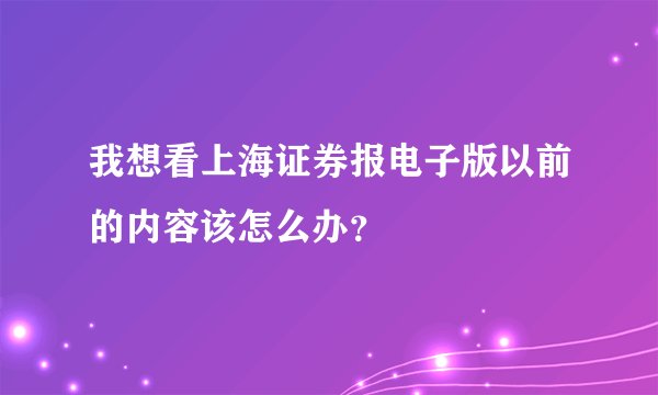 我想看上海证券报电子版以前的内容该怎么办？