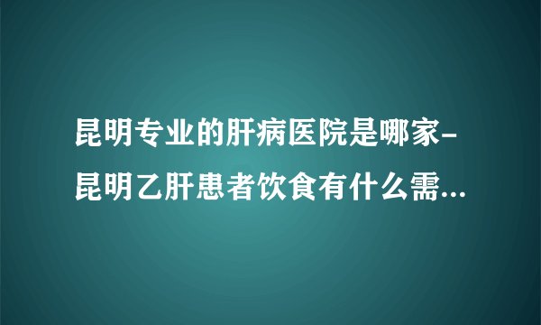 昆明专业的肝病医院是哪家-昆明乙肝患者饮食有什么需要注意的呢