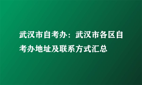 武汉市自考办：武汉市各区自考办地址及联系方式汇总
