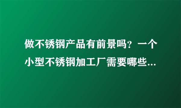 做不锈钢产品有前景吗？一个小型不锈钢加工厂需要哪些设备？希望哪位同仁能给提供一下