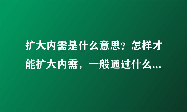 扩大内需是什么意思？怎样才能扩大内需，一般通过什么途径？为什么要扩大内需？扩大内需的后果是什么？