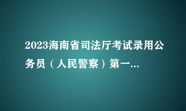 2023海南省司法厅考试录用公务员（人民警察）第一批拟录用人员名单公示