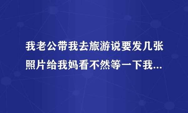 我老公带我去旅游说要发几张照片给我妈看不然等一下我妈又会说去你那里玩了什么地方都没有带你去玩不知道