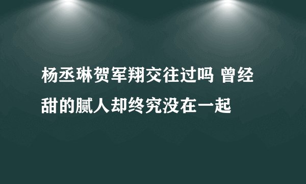杨丞琳贺军翔交往过吗 曾经甜的腻人却终究没在一起