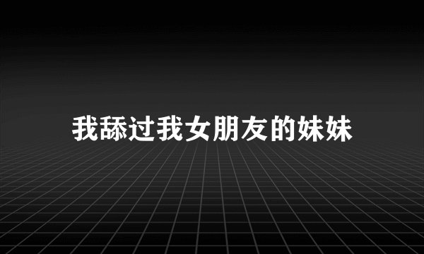 我舔过我女朋友的妹妹