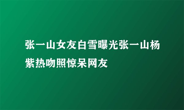 张一山女友白雪曝光张一山杨紫热吻照惊呆网友