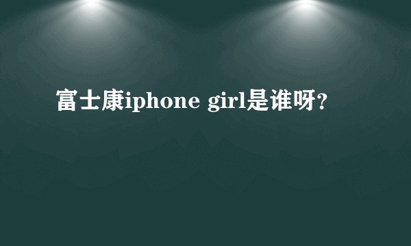 富士康iphone girl是谁呀？