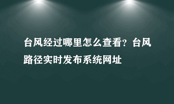 台风经过哪里怎么查看？台风路径实时发布系统网址