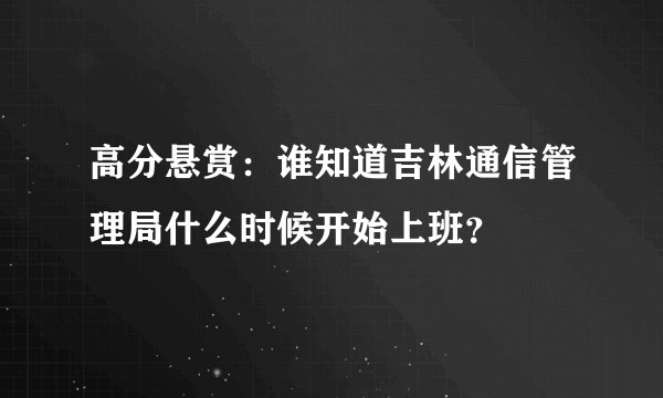 高分悬赏：谁知道吉林通信管理局什么时候开始上班？