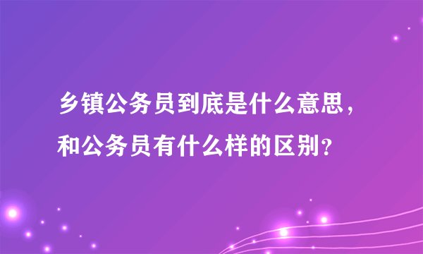 乡镇公务员到底是什么意思，和公务员有什么样的区别？