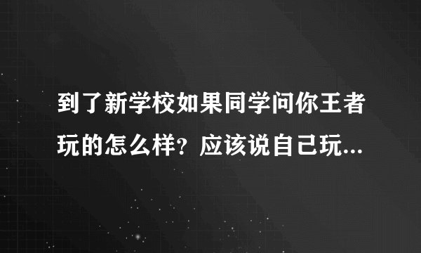 到了新学校如果同学问你王者玩的怎么样？应该说自己玩的菜还是一般或者实话实说？