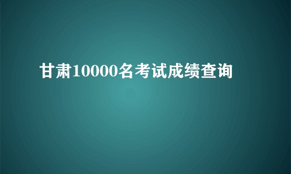甘肃10000名考试成绩查询