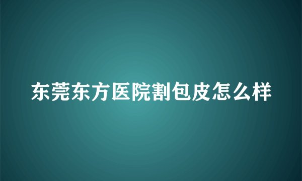 东莞东方医院割包皮怎么样