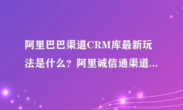 阿里巴巴渠道CRM库最新玩法是什么？阿里诚信通渠道的销售的获单渠道有哪些？