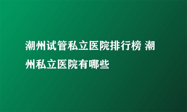 潮州试管私立医院排行榜 潮州私立医院有哪些