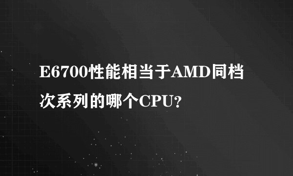 E6700性能相当于AMD同档次系列的哪个CPU？