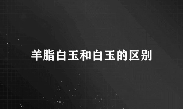 羊脂白玉和白玉的区别