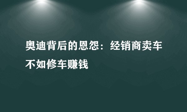 奥迪背后的恩怨：经销商卖车不如修车赚钱
