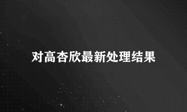 对高杏欣最新处理结果