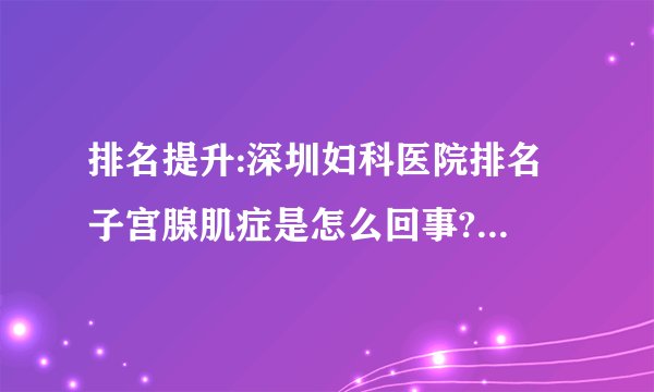排名提升:深圳妇科医院排名 子宫腺肌症是怎么回事?如何治疗?