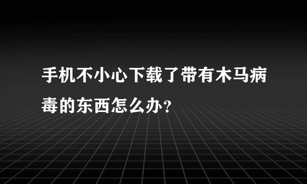 手机不小心下载了带有木马病毒的东西怎么办？
