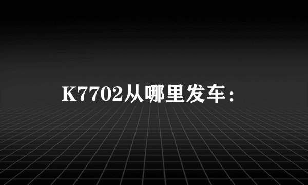 K7702从哪里发车：