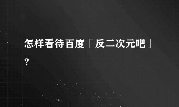 怎样看待百度「反二次元吧」？