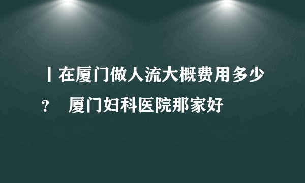 丨在厦门做人流大概费用多少？  厦门妇科医院那家好