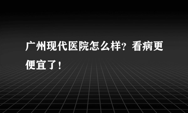 广州现代医院怎么样？看病更便宜了！