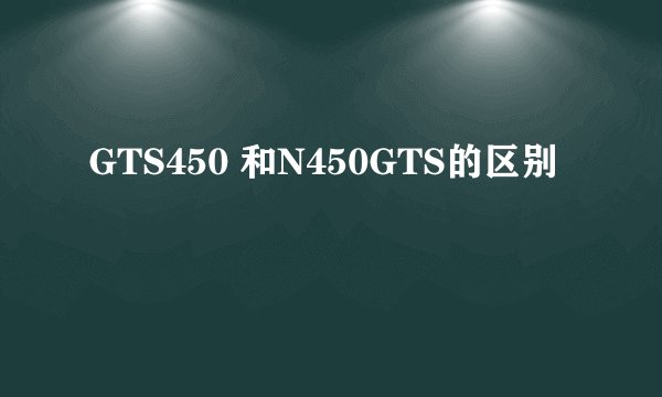 GTS450 和N450GTS的区别