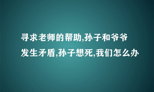 寻求老师的帮助,孙子和爷爷发生矛盾,孙子想死,我们怎么办