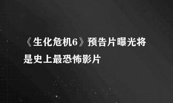 《生化危机6》预告片曝光将是史上最恐怖影片