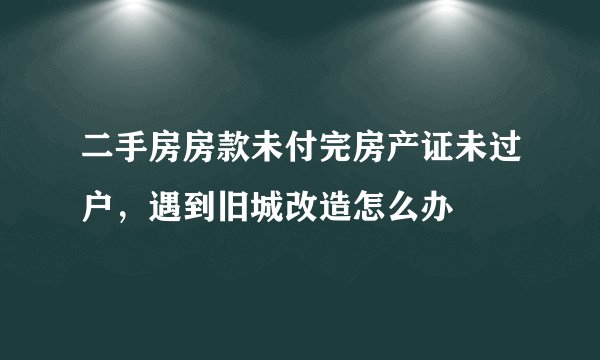 二手房房款未付完房产证未过户，遇到旧城改造怎么办