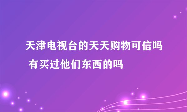 天津电视台的天天购物可信吗 有买过他们东西的吗