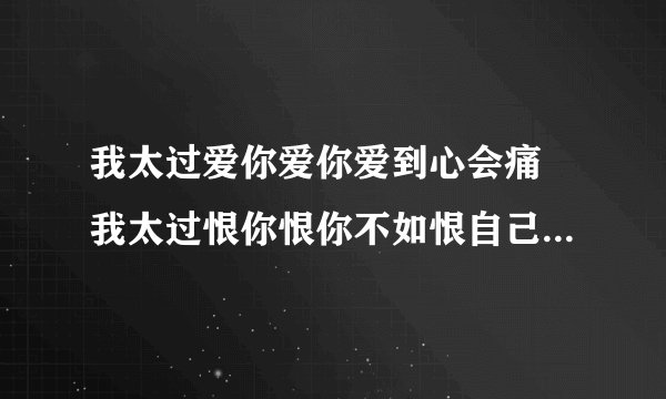 我太过爱你爱你爱到心会痛 我太过恨你恨你不如恨自己软弱。。。这是谁的什么歌？？必采纳喔。。