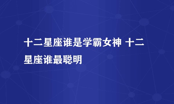 十二星座谁是学霸女神 十二星座谁最聪明