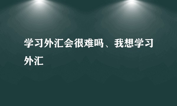 学习外汇会很难吗、我想学习外汇