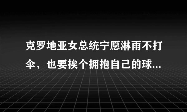 克罗地亚女总统宁愿淋雨不打伞，也要挨个拥抱自己的球员并给予他们鼓励，你怎么看？