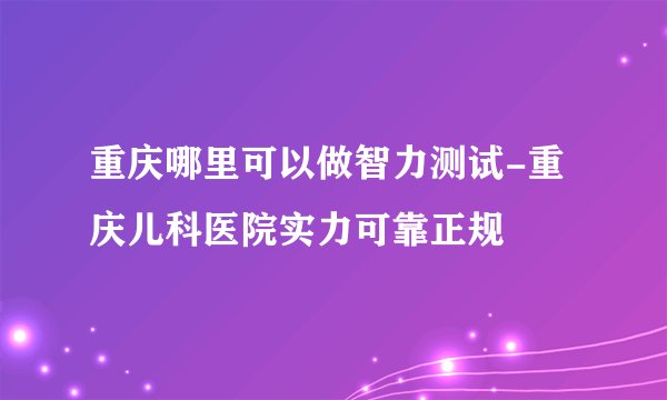 重庆哪里可以做智力测试-重庆儿科医院实力可靠正规