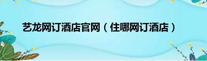 艺龙网订酒店官网（住哪网订酒店）