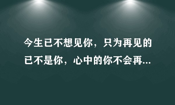 今生已不想见你，只为再见的已不是你，心中的你不会再现，再现的，只是沧桑的岁月和流年？