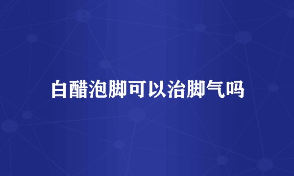 白醋泡脚可以治脚气吗
