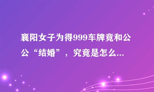 襄阳女子为得999车牌竟和公公“结婚”，究竟是怎么一回事？