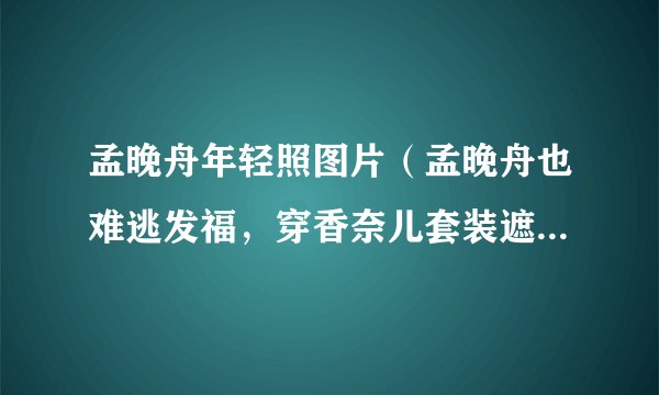 孟晚舟年轻照图片（孟晚舟也难逃发福，穿香奈儿套装遮不住圆润身材，流露出了怎样的气质）百科