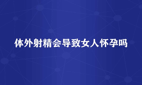 体外射精会导致女人怀孕吗