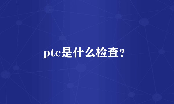 ptc是什么检查？