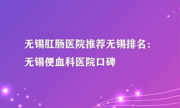 无锡肛肠医院推荐无锡排名：无锡便血科医院口碑