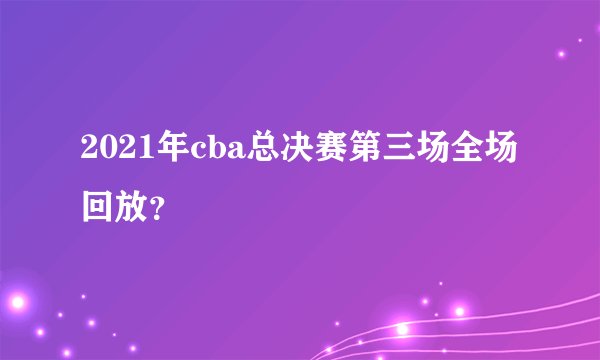 2021年cba总决赛第三场全场回放？